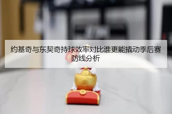 约基奇与东契奇持球效率对比谁更能撬动季后赛防线分析