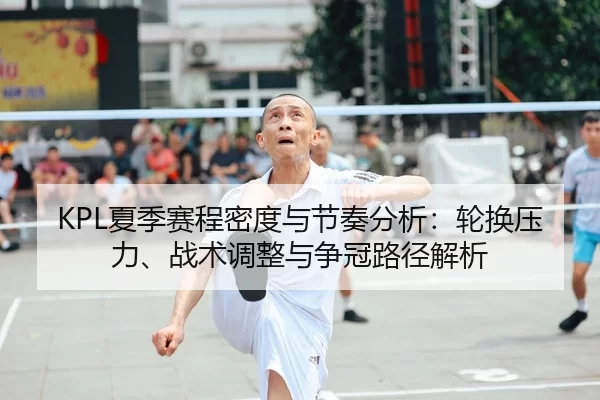 KPL夏季赛程密度与节奏分析：轮换压力、战术调整与争冠路径解析