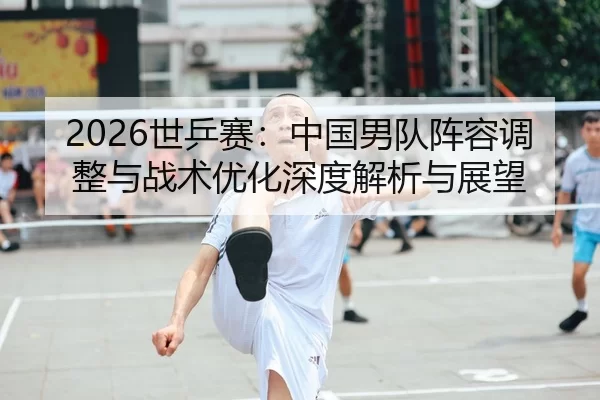 2026世乒赛：中国男队阵容调整与战术优化深度解析与展望