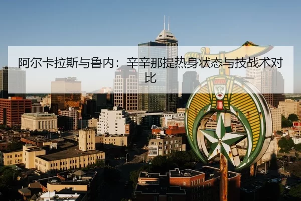 阿尔卡拉斯与鲁内：辛辛那提热身状态与技战术对比