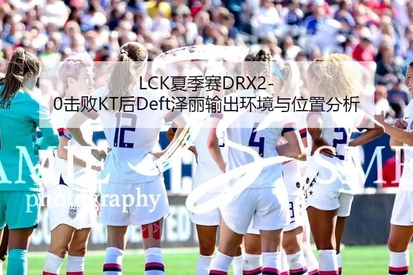 LCK夏季赛DRX2-0击败KT后Deft泽丽输出环境与位置分析